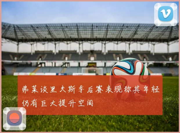 弗莱谈里夫斯季后赛表现称其年轻仍有巨大提升空间