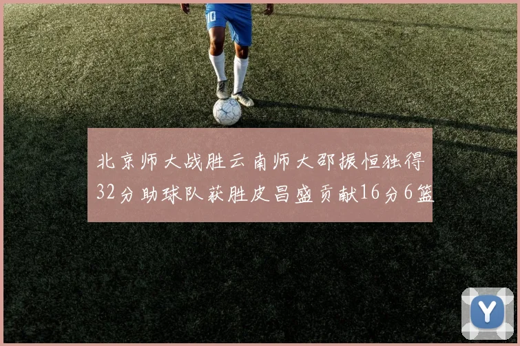 北京师大战胜云南师大邵振恒独得32分助球队获胜皮昌盛贡献16分6篮板5助攻