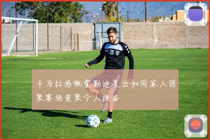 卡马拉感慨霍勒迪复出如同家人团聚赛场重聚令人振奋