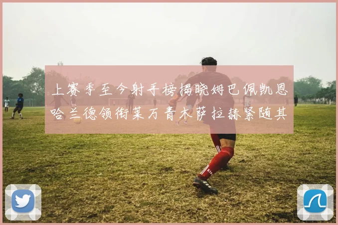 上赛季至今射手榜揭晓姆巴佩凯恩哈兰德领衔莱万青木萨拉赫紧随其后