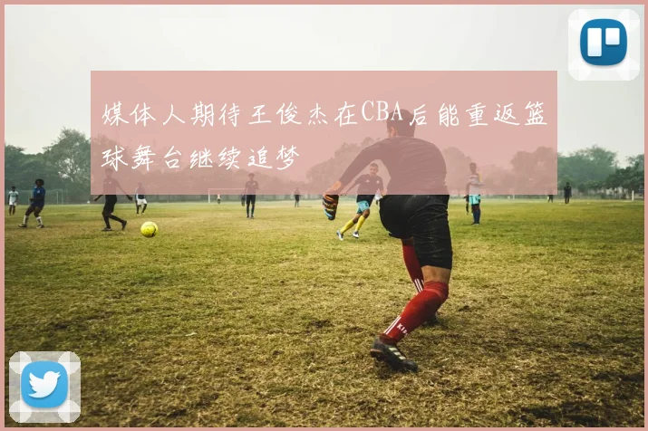 媒体人期待王俊杰在CBA后能重返篮球舞台继续追梦