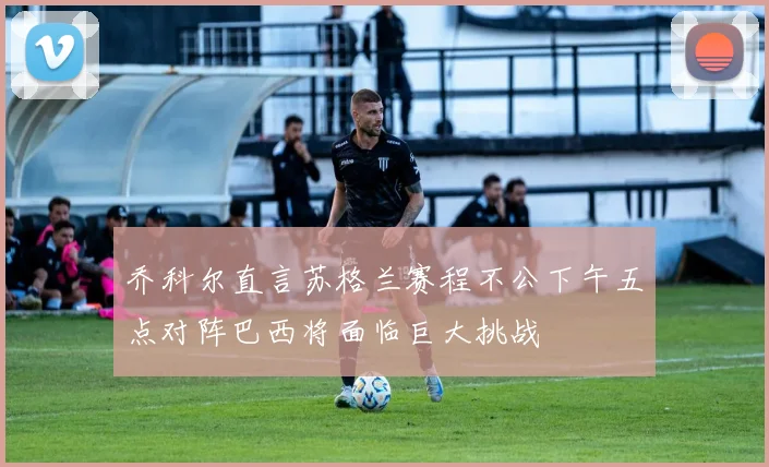 乔科尔直言苏格兰赛程不公下午五点对阵巴西将面临巨大挑战
