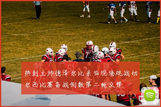 热刺主帅德泽尔比亲临现场观战切尔西比赛备战倒数第二轮交锋