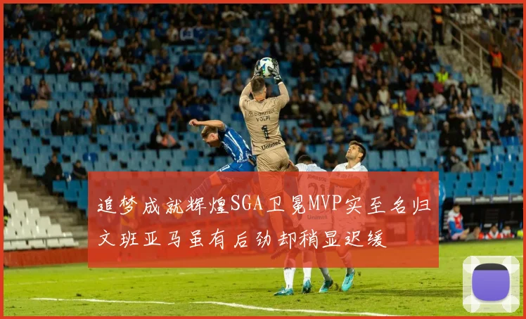 追梦成就辉煌SGA卫冕MVP实至名归文班亚马虽有后劲却稍显迟缓