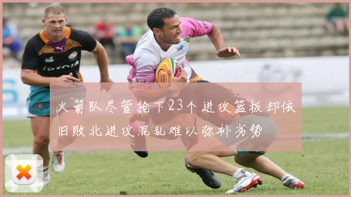火箭队尽管抢下23个进攻篮板却依旧败北进攻混乱难以弥补劣势
