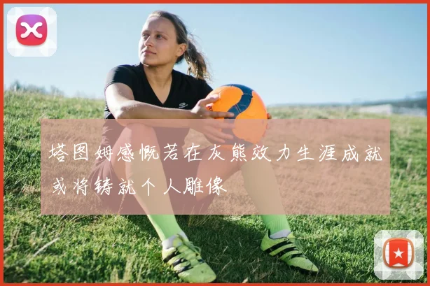 塔图姆感慨若在灰熊效力生涯成就或将铸就个人雕像