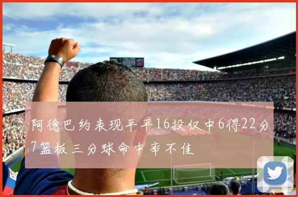阿德巴约表现平平16投仅中6得22分7篮板三分球命中率不佳
