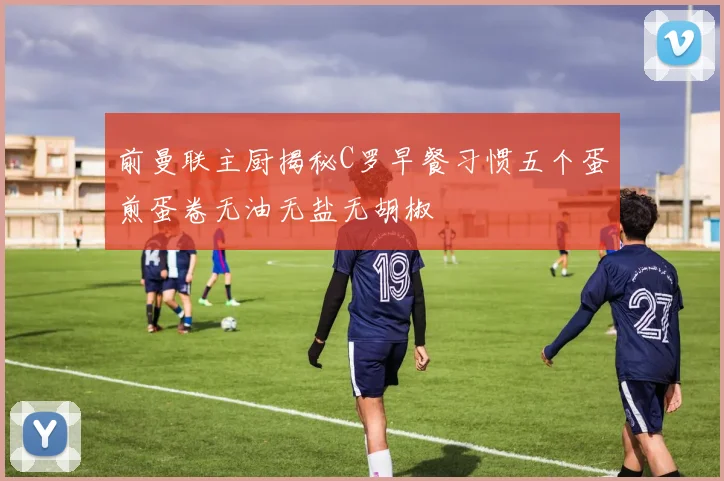 前曼联主厨揭秘C罗早餐习惯五个蛋煎蛋卷无油无盐无胡椒