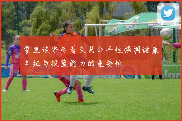 霍里谈字母哥交易公平性强调健康年纪与投篮能力的重要性