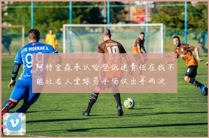 阿特金森承认哈登低迷责任在我不能让名人堂球员半场仅出手两次
