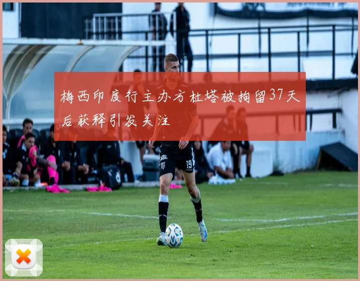 梅西印度行主办方杜塔被拘留37天后获释引发关注
