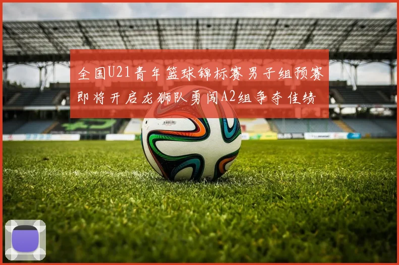 全国U21青年篮球锦标赛男子组预赛即将开启龙狮队勇闯A2组争夺佳绩
