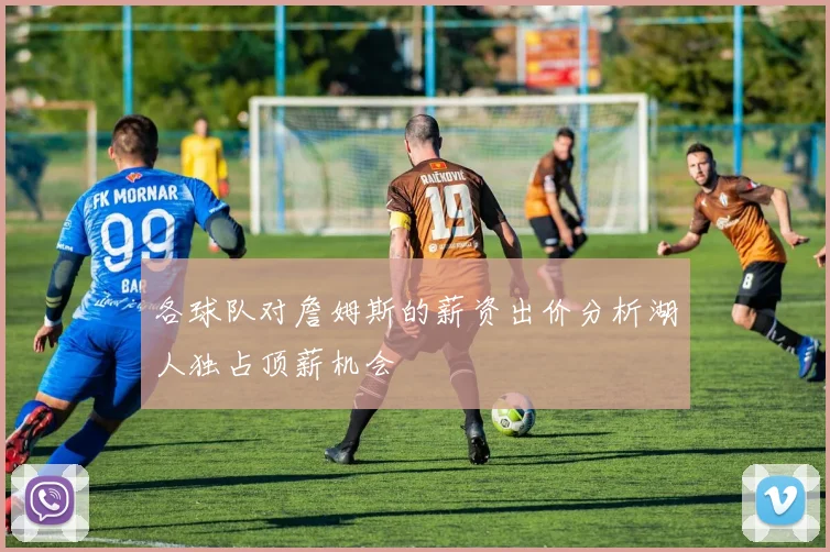 各球队对詹姆斯的薪资出价分析湖人独占顶薪机会