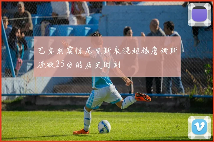 巴克利震惊尼克斯表现超越詹姆斯连砍25分的历史时刻