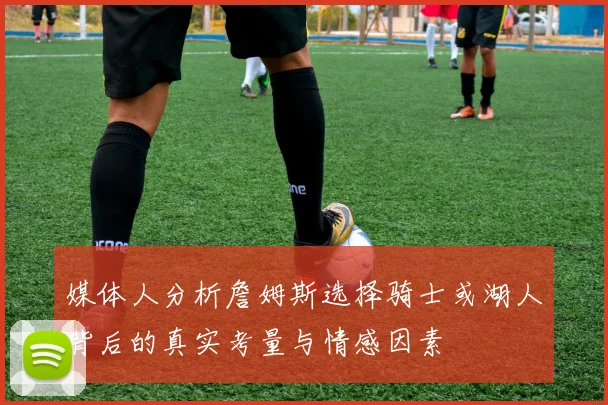 媒体人分析詹姆斯选择骑士或湖人背后的真实考量与情感因素