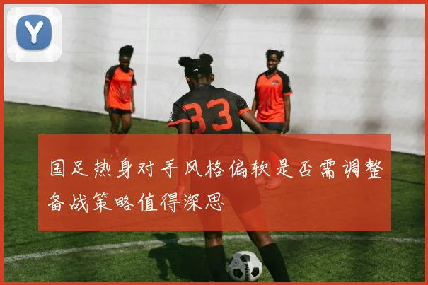国足热身对手风格偏软是否需调整备战策略值得深思