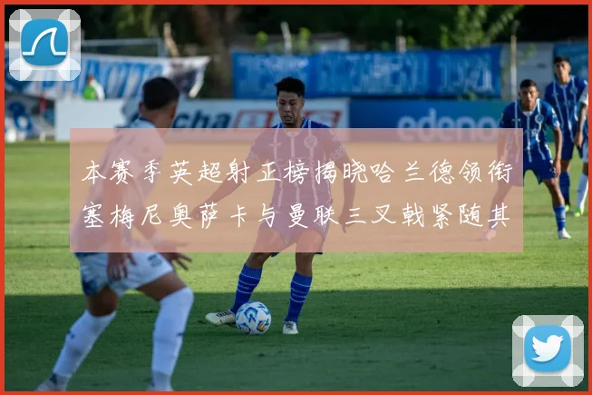 本赛季英超射正榜揭晓哈兰德领衔塞梅尼奥萨卡与曼联三叉戟紧随其后