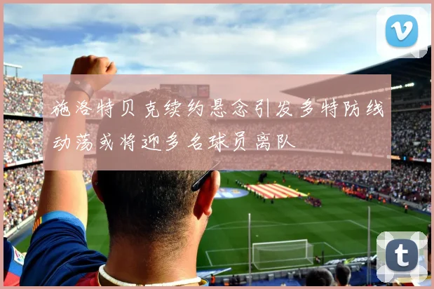 施洛特贝克续约悬念引发多特防线动荡或将迎多名球员离队