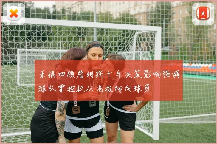 乐福回顾詹姆斯十年决策影响强调球队掌控权从老板转向球员
