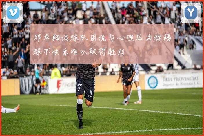 邓卓翔谈球队困境与心理压力称踢球不快乐难以取得胜利