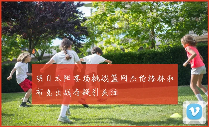 明日太阳客场挑战篮网杰伦格林和布克出战存疑引关注