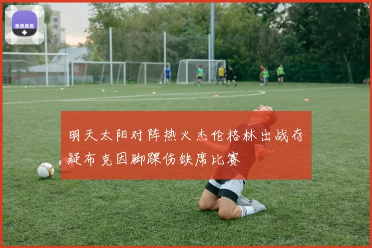 明天太阳对阵热火杰伦格林出战存疑布克因脚踝伤缺席比赛