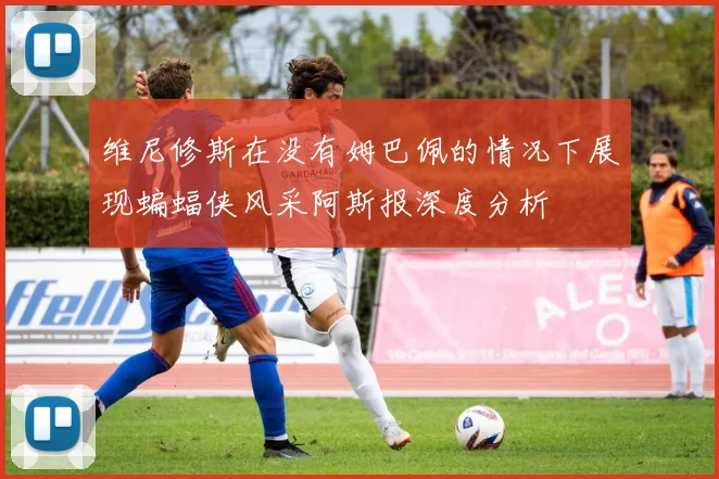 维尼修斯在没有姆巴佩的情况下展现蝙蝠侠风采阿斯报深度分析