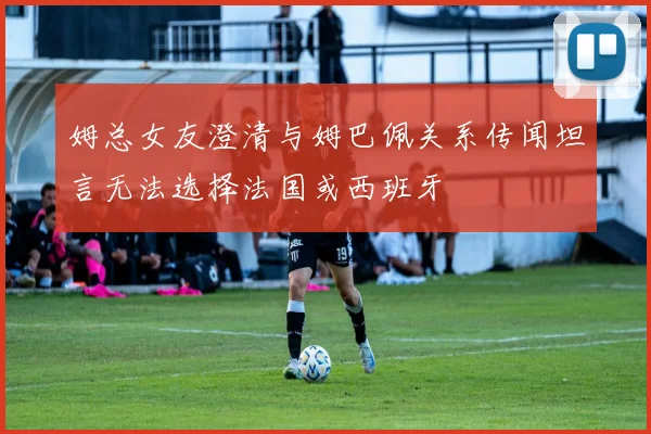 姆总女友澄清与姆巴佩关系传闻坦言无法选择法国或西班牙