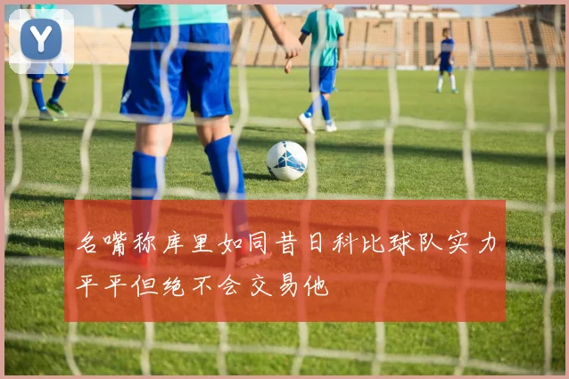 名嘴称库里如同昔日科比球队实力平平但绝不会交易他