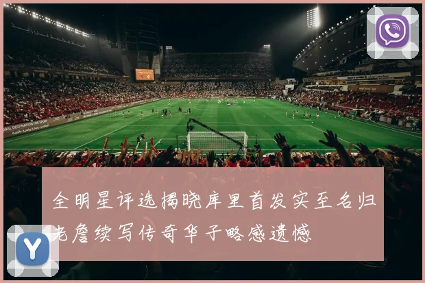全明星评选揭晓库里首发实至名归老詹续写传奇华子略感遗憾
